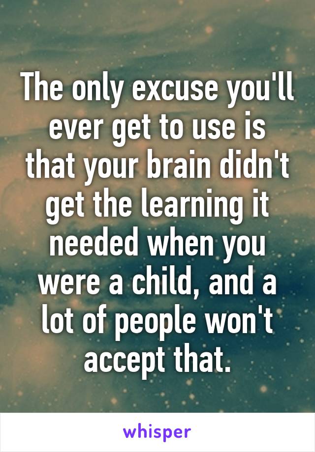 The only excuse you'll ever get to use is that your brain didn't get the learning it needed when you were a child, and a lot of people won't accept that.