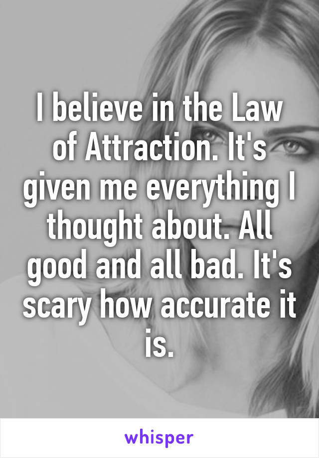 I believe in the Law of Attraction. It's given me everything I thought about. All good and all bad. It's scary how accurate it is.