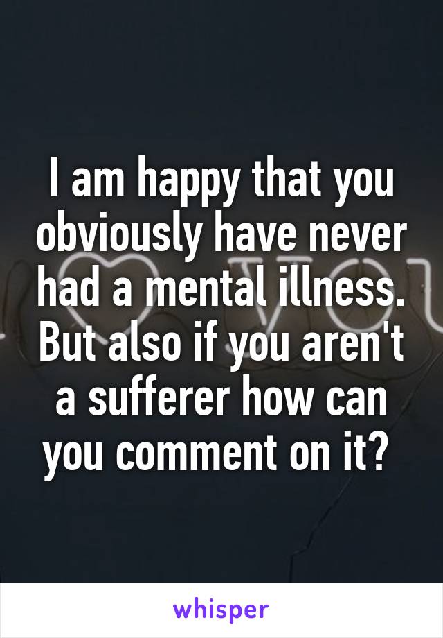 I am happy that you obviously have never had a mental illness. But also if you aren't a sufferer how can you comment on it? 