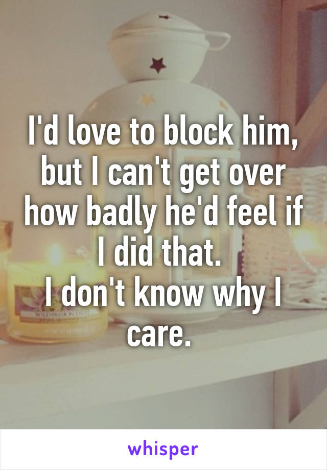 I'd love to block him, but I can't get over how badly he'd feel if I did that. 
I don't know why I care. 