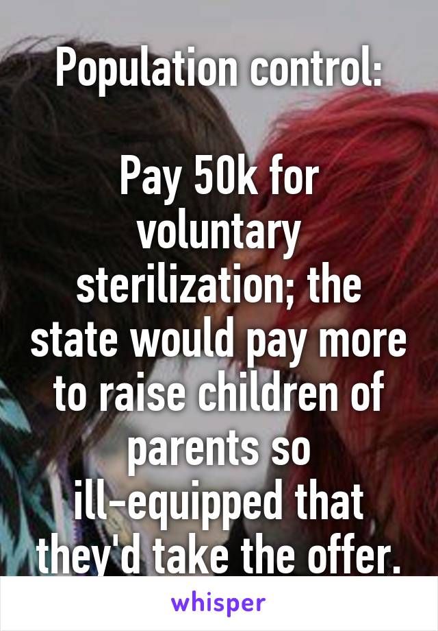 Population control:

Pay 50k for voluntary sterilization; the state would pay more to raise children of parents so ill-equipped that they'd take the offer.