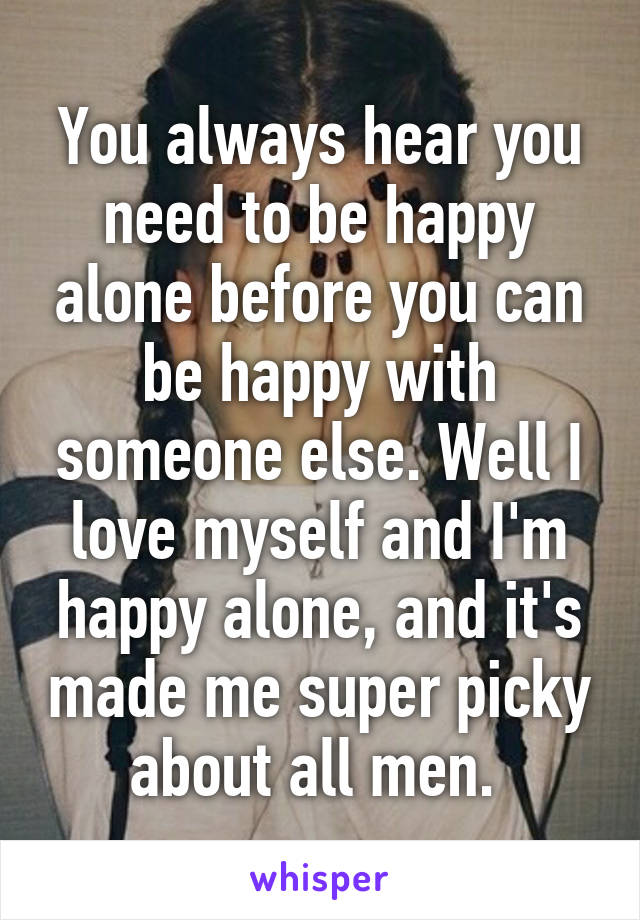 You always hear you need to be happy alone before you can be happy with someone else. Well I love myself and I'm happy alone, and it's made me super picky about all men. 