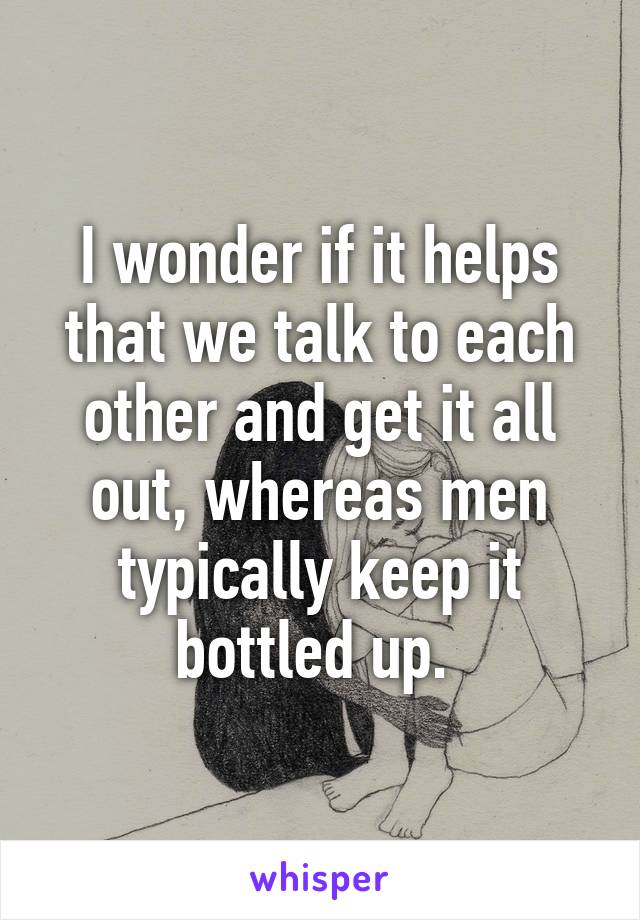 I wonder if it helps that we talk to each other and get it all out, whereas men typically keep it bottled up. 