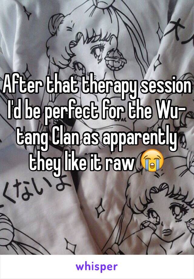 After that therapy session I'd be perfect for the Wu-tang Clan as apparently they like it raw 😭