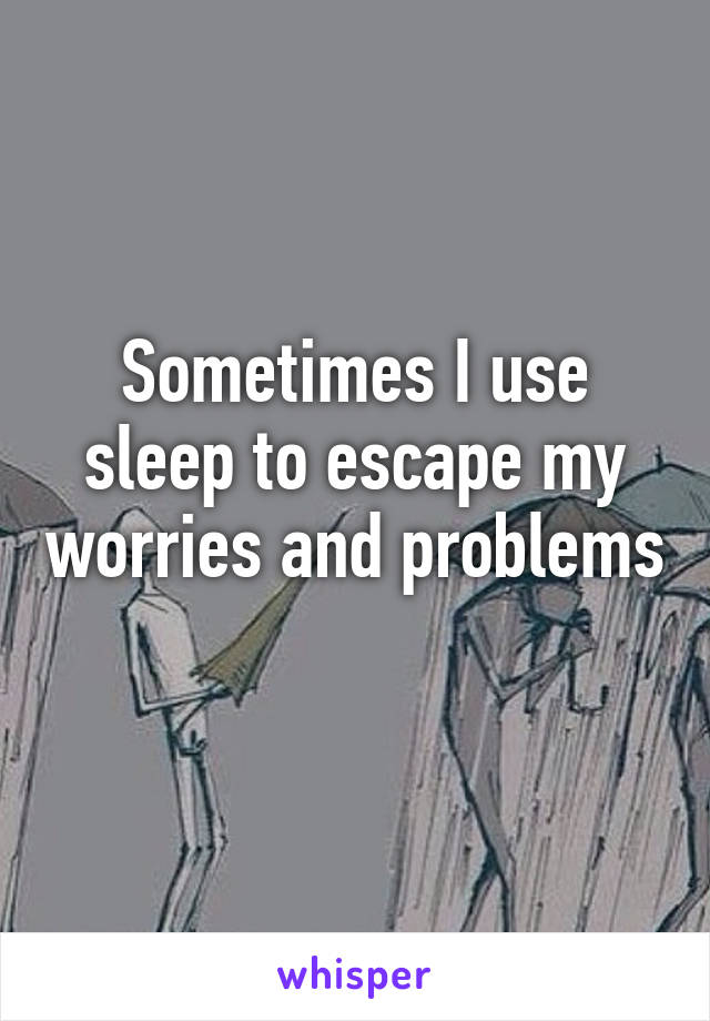 Sometimes I use sleep to escape my worries and problems 