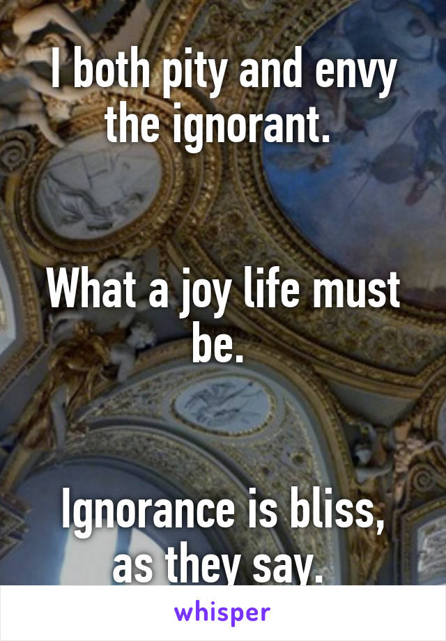 I both pity and envy the ignorant. 


What a joy life must be. 


Ignorance is bliss, as they say. 