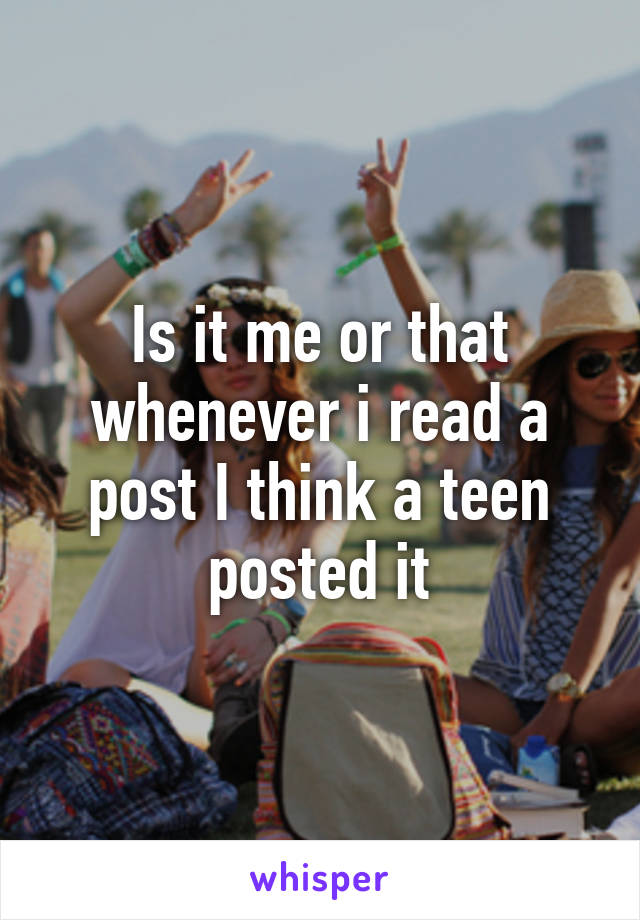 Is it me or that whenever i read a post I think a teen posted it