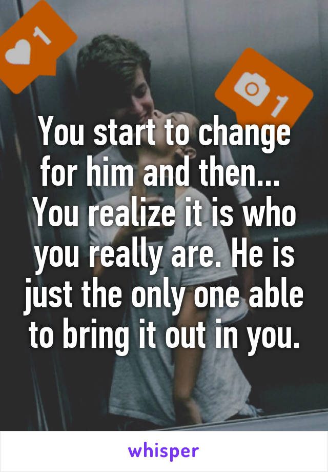 You start to change for him and then... 
You realize it is who you really are. He is just the only one able to bring it out in you.