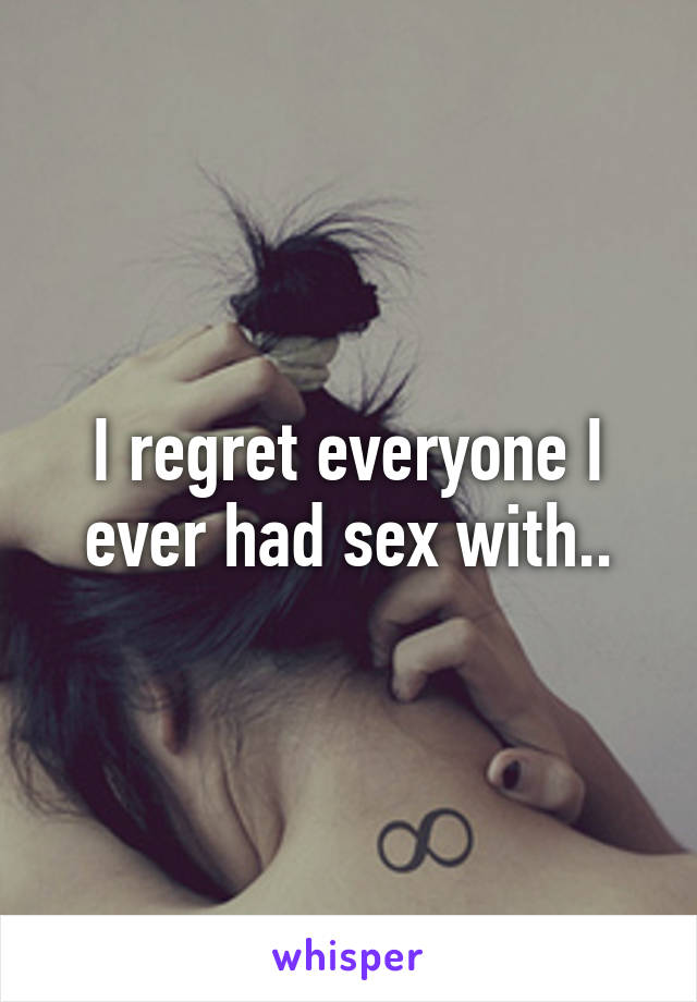 I regret everyone I ever had sex with..