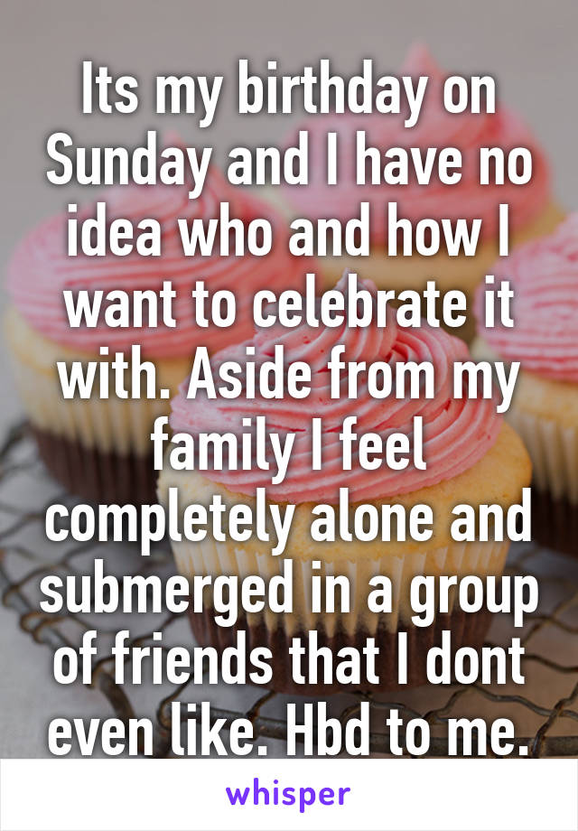 Its my birthday on Sunday and I have no idea who and how I want to celebrate it with. Aside from my family I feel completely alone and submerged in a group of friends that I dont even like. Hbd to me.