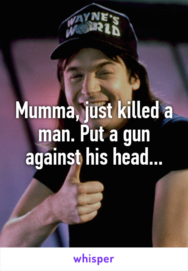 Mumma, just killed a man. Put a gun against his head...