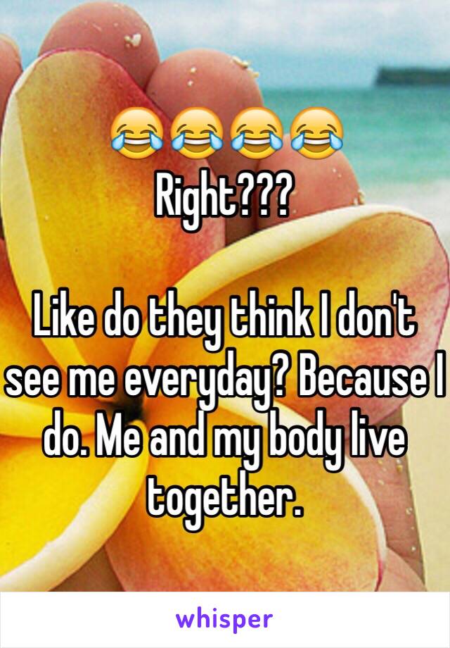 😂😂😂😂
Right??? 

Like do they think I don't see me everyday? Because I do. Me and my body live together. 