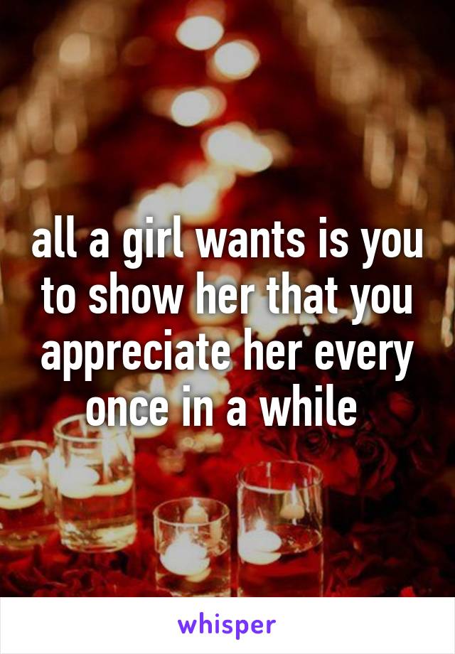 all a girl wants is you to show her that you appreciate her every once in a while 