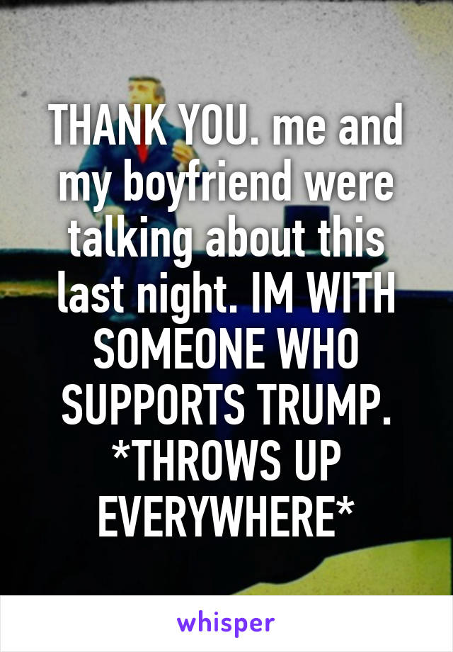 THANK YOU. me and my boyfriend were talking about this last night. IM WITH SOMEONE WHO SUPPORTS TRUMP. *THROWS UP EVERYWHERE*