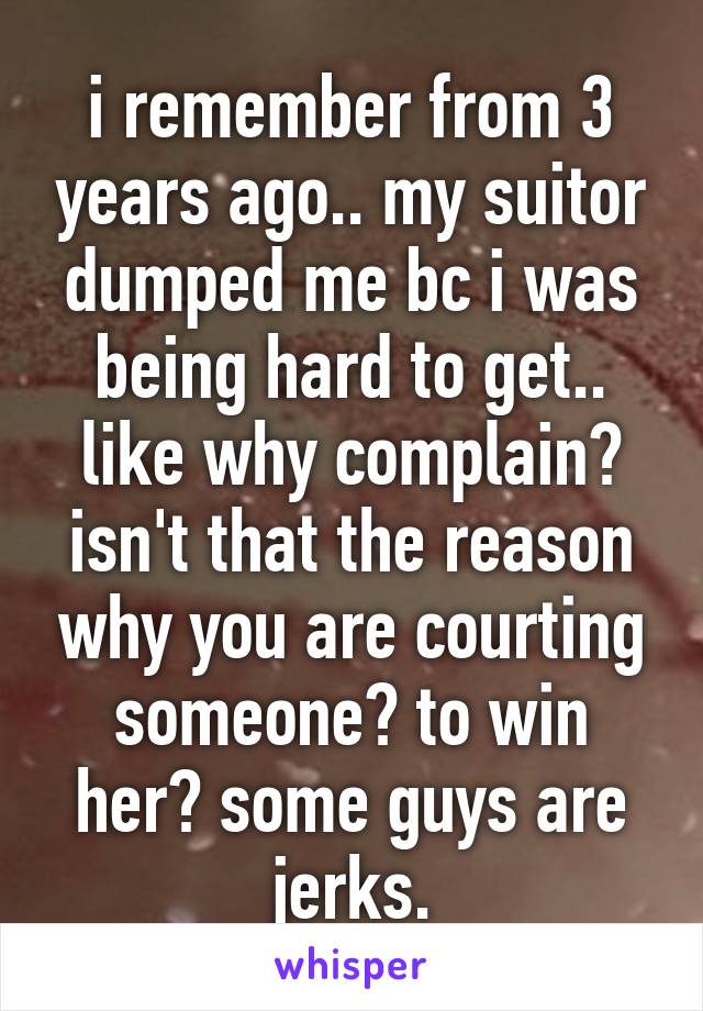 i remember from 3 years ago.. my suitor dumped me bc i was being hard to get.. like why complain? isn't that the reason why you are courting someone? to win her? some guys are jerks.