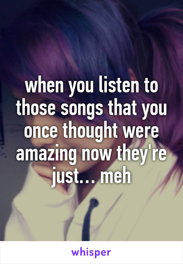 when you listen to those songs that you once thought were amazing now they're just… meh