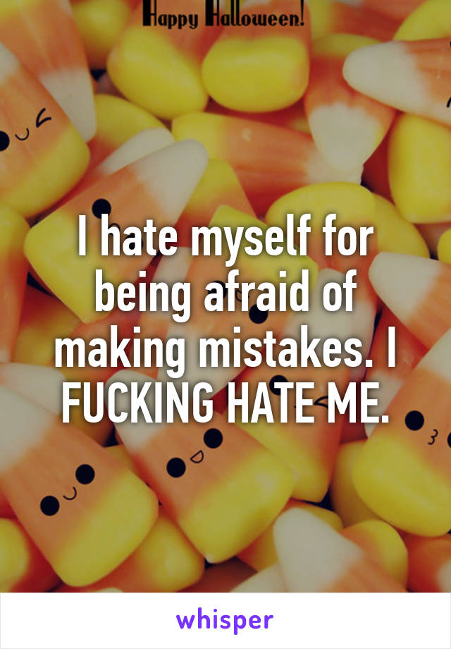 I hate myself for being afraid of making mistakes. I FUCKING HATE ME.