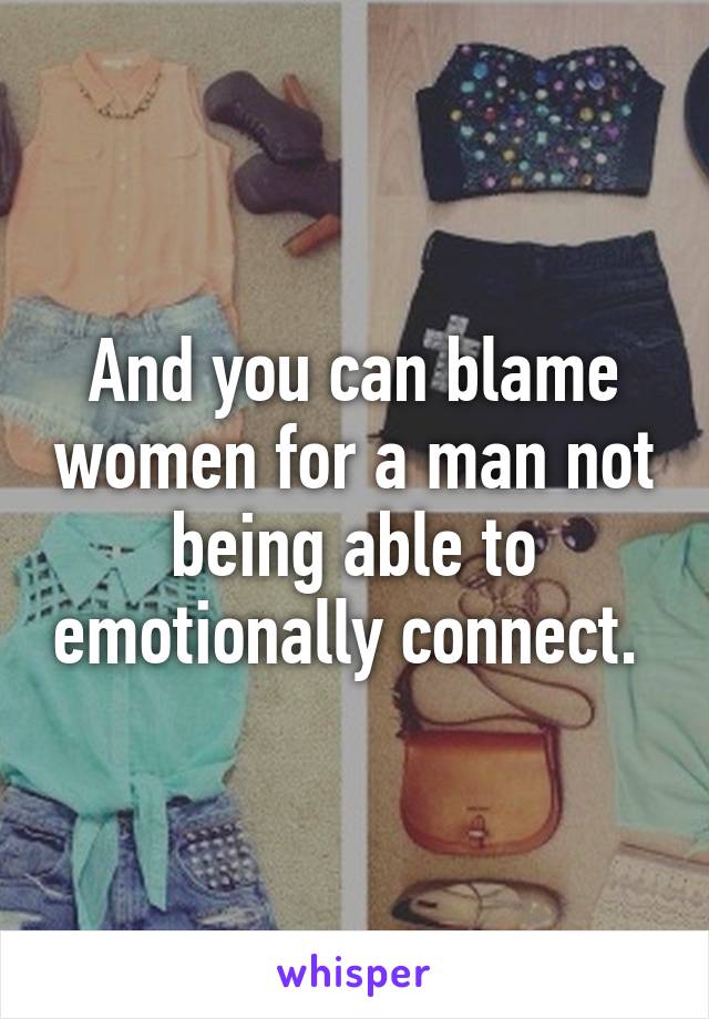 And you can blame women for a man not being able to emotionally connect. 