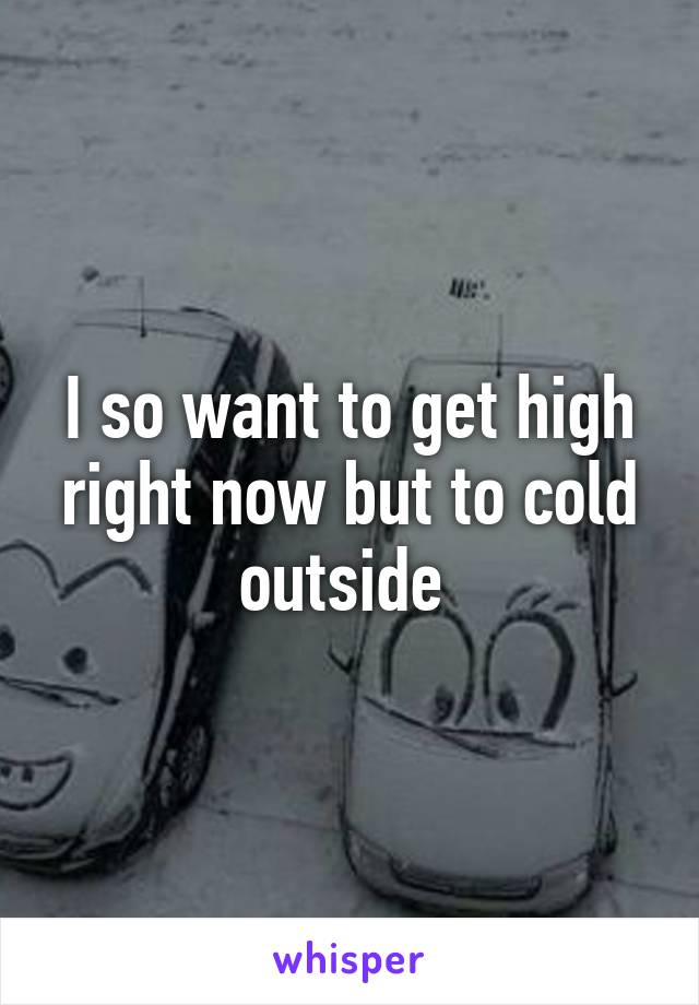 I so want to get high right now but to cold outside 