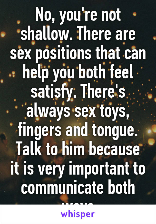 No, you're not shallow. There are sex positions that can help you both feel satisfy. There's always sex toys, fingers and tongue.
Talk to him because it is very important to communicate both ways