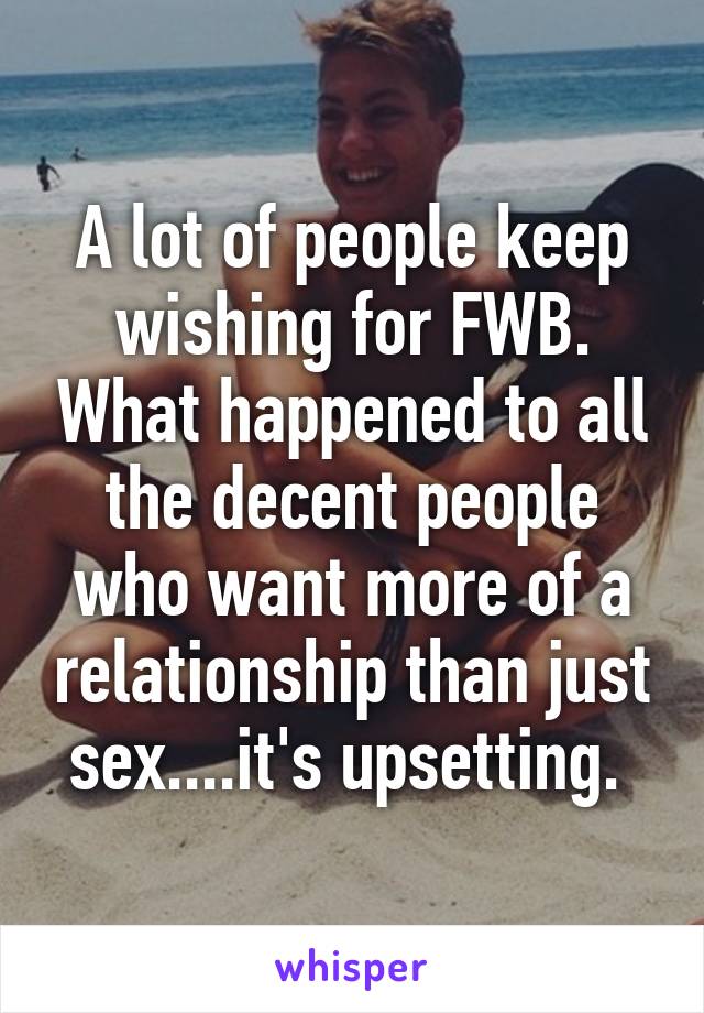 A lot of people keep wishing for FWB. What happened to all the decent people who want more of a relationship than just sex....it's upsetting. 