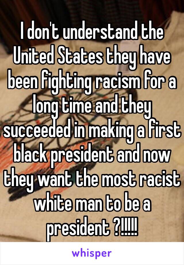 I don't understand the United States they have been fighting racism for a long time and they succeeded in making a first black president and now they want the most racist white man to be a president ?!!!!! 