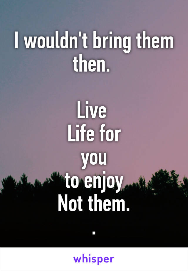 I wouldn't bring them then. 

Live 
Life for
you
to enjoy
Not them.
.