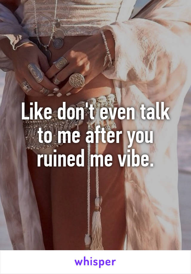 Like don't even talk to me after you ruined me vibe.