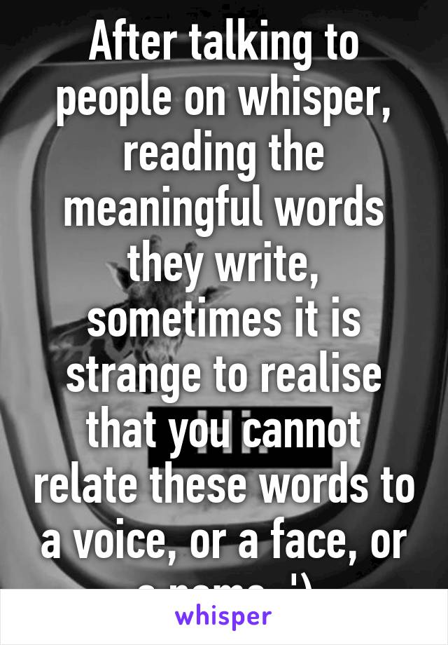 After talking to people on whisper, reading the meaningful words they write, sometimes it is strange to realise that you cannot relate these words to a voice, or a face, or a name :')