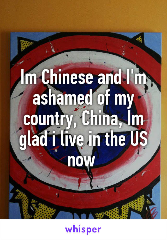 Im Chinese and I'm ashamed of my country, China, Im glad i live in the US now 