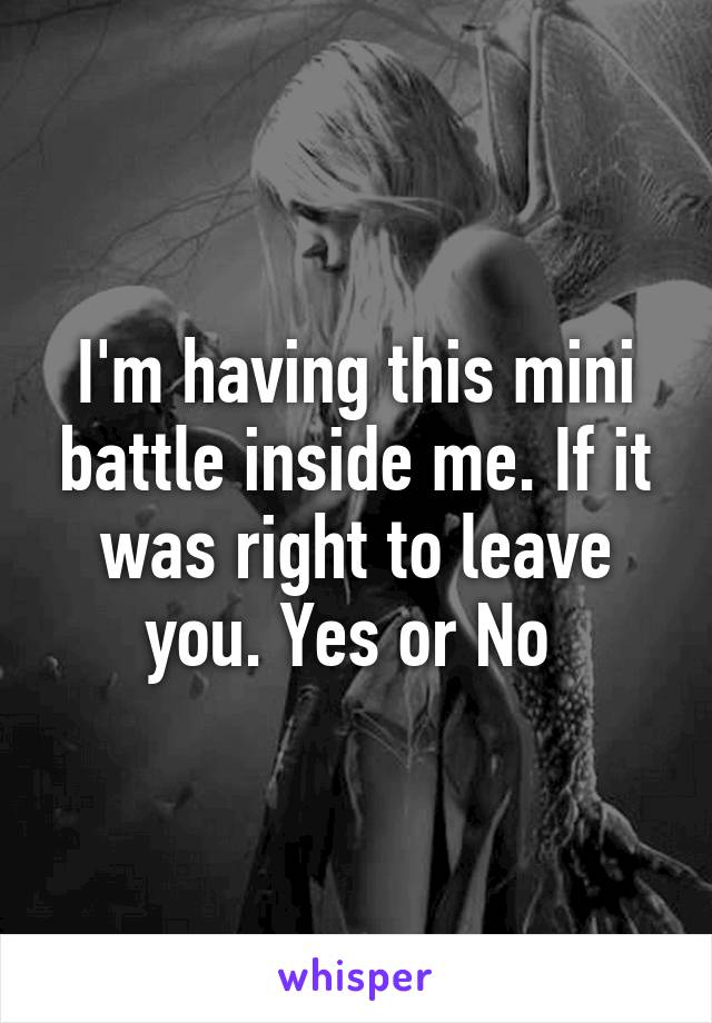 I'm having this mini battle inside me. If it was right to leave you. Yes or No 