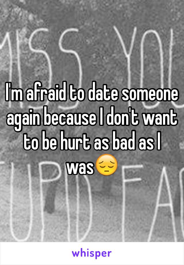 I'm afraid to date someone again because I don't want to be hurt as bad as I was😔