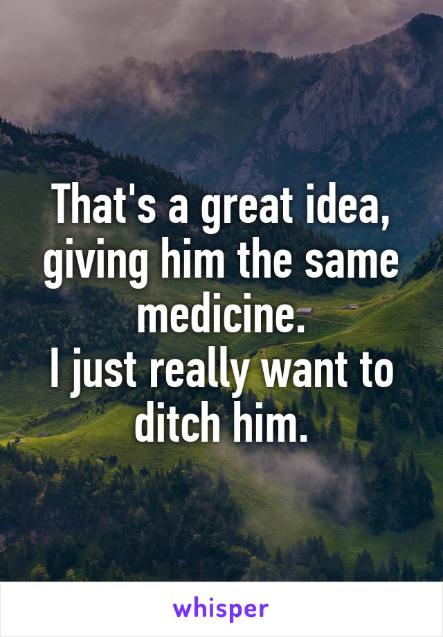 That's a great idea, giving him the same medicine.
I just really want to ditch him.