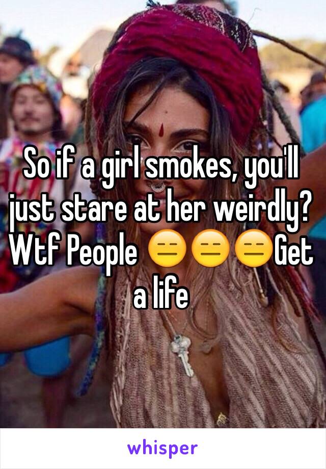 So if a girl smokes, you'll just stare at her weirdly? Wtf People 😑😑😑Get a life