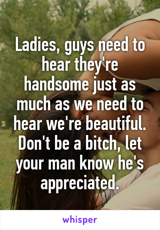 Ladies, guys need to hear they're handsome just as much as we need to hear we're beautiful. Don't be a bitch, let your man know he's appreciated.