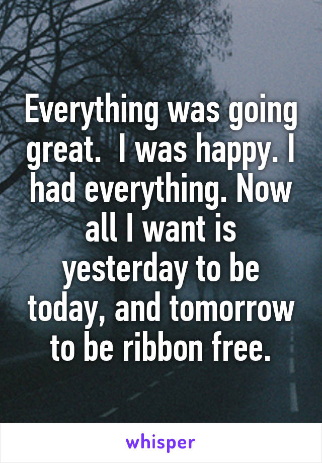 Everything was going great.  I was happy. I had everything. Now all I want is yesterday to be today, and tomorrow to be ribbon free.