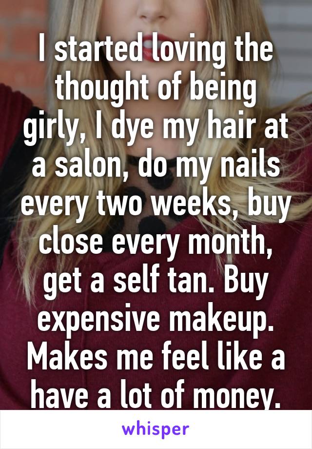 I started loving the thought of being girly, I dye my hair at a salon, do my nails every two weeks, buy close every month, get a self tan. Buy expensive makeup. Makes me feel like a have a lot of money.