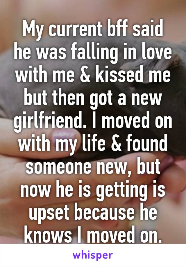 My current bff said he was falling in love with me & kissed me but then got a new girlfriend. I moved on with my life & found someone new, but now he is getting is upset because he knows I moved on.