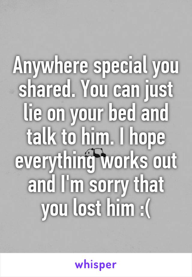 Anywhere special you shared. You can just lie on your bed and talk to him. I hope everything works out and I'm sorry that you lost him :(