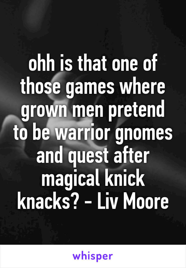 ohh is that one of those games where grown men pretend to be warrior gnomes and quest after magical knick knacks? - Liv Moore