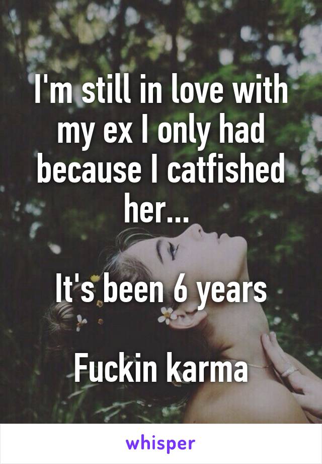 I'm still in love with my ex I only had because I catfished her... 

It's been 6 years

Fuckin karma