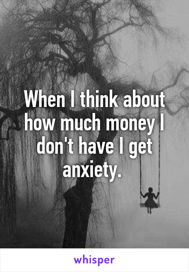 When I think about how much money I don't have I get anxiety. 