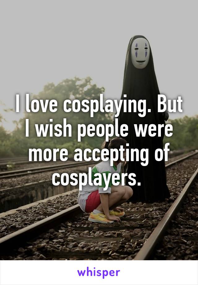 I love cosplaying. But I wish people were more accepting of cosplayers. 