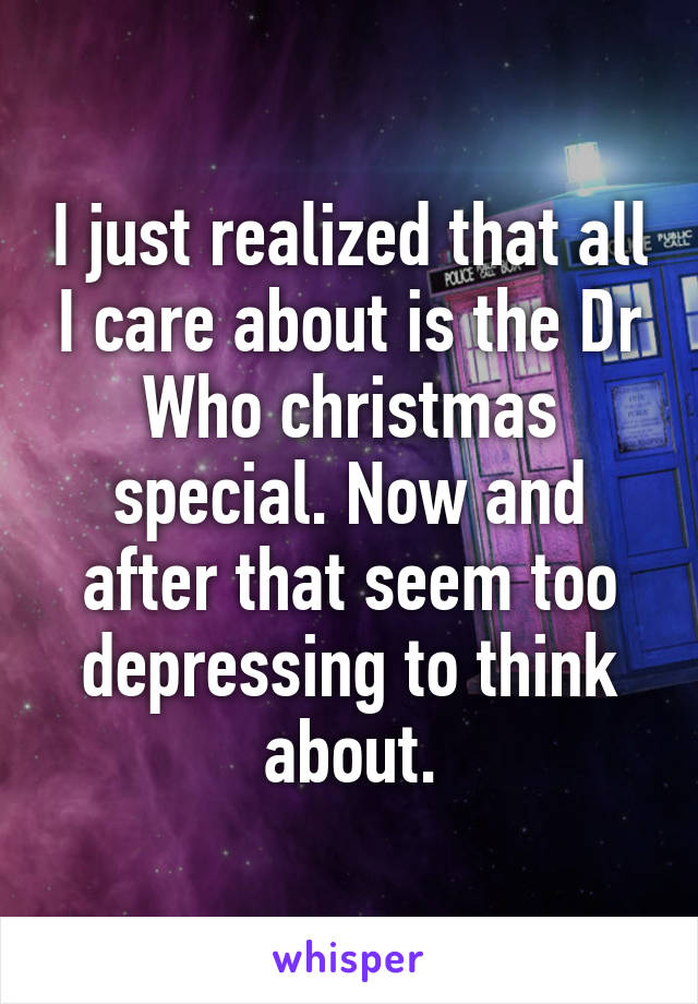 I just realized that all I care about is the Dr Who christmas special. Now and after that seem too depressing to think about.