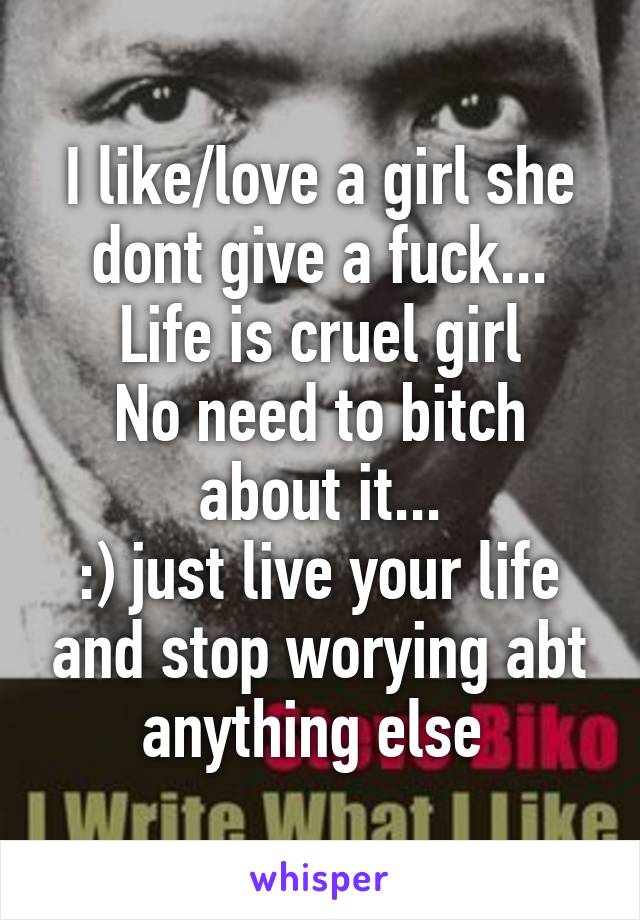 I like/love a girl she dont give a fuck... Life is cruel girl
No need to bitch about it...
:) just live your life and stop worying abt anything else 