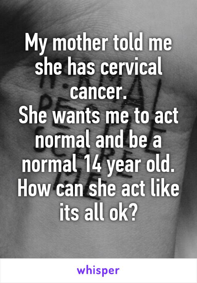 My mother told me she has cervical cancer.
She wants me to act normal and be a normal 14 year old. How can she act like its all ok?
