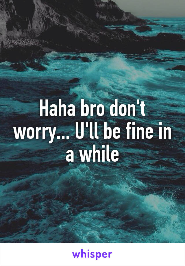 Haha bro don't worry... U'll be fine in a while