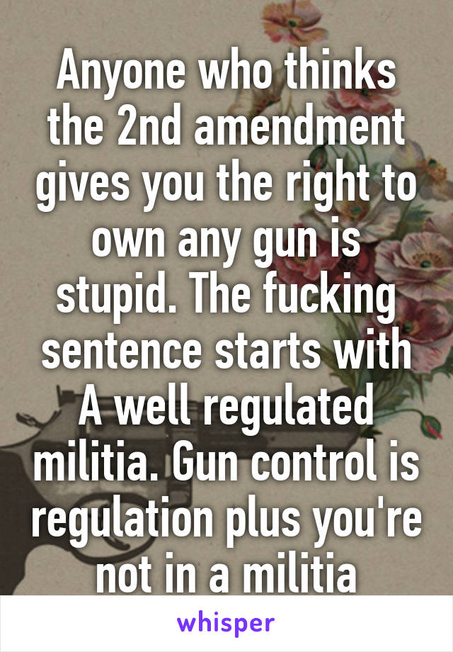 Anyone who thinks the 2nd amendment gives you the right to own any gun is stupid. The fucking sentence starts with A well regulated militia. Gun control is regulation plus you're not in a militia