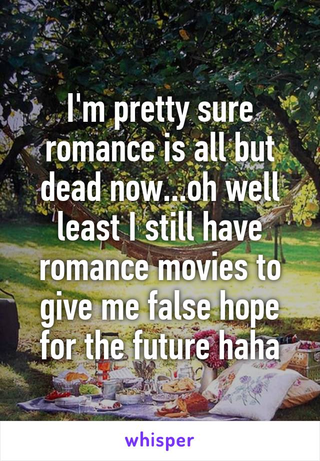 I'm pretty sure romance is all but dead now...oh well least I still have romance movies to give me false hope for the future haha