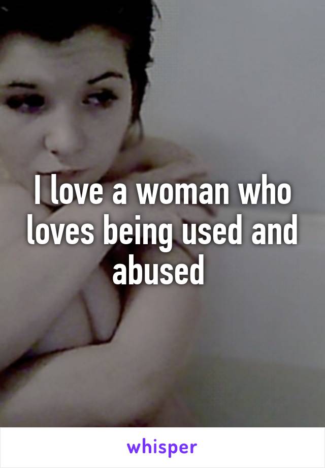 I love a woman who loves being used and abused 